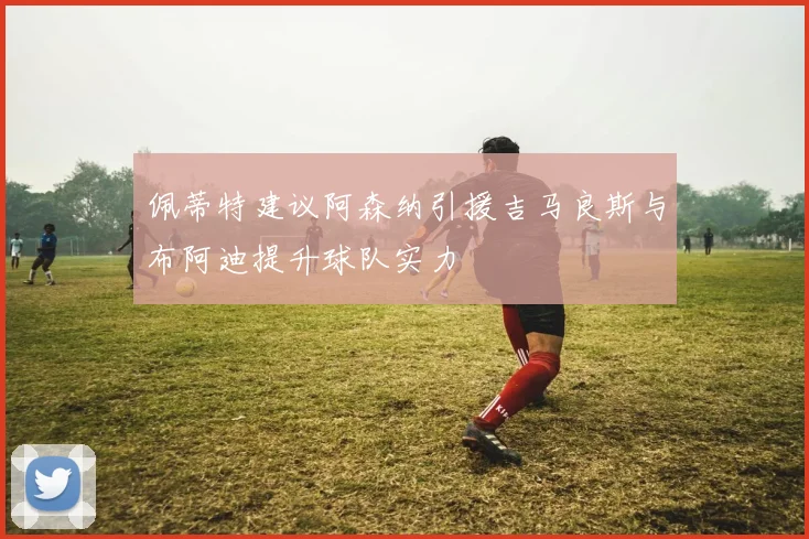 佩蒂特建议阿森纳引援吉马良斯与布阿迪提升球队实力