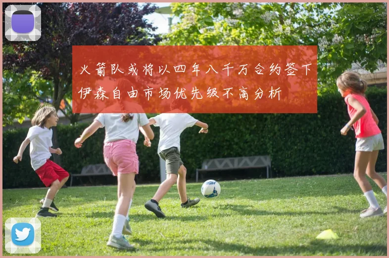 火箭队或将以四年八千万合约签下伊森自由市场优先级不高分析