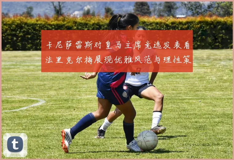 卡尼萨雷斯对皇马主席竞选发表看法里克尔梅展现优雅风范与理性策略