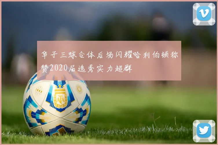 华子三球合体后场闪耀哈利伯顿称赞2020届选秀实力超群
