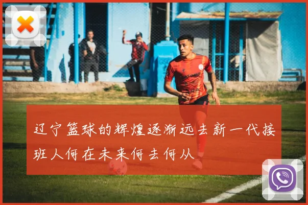 辽宁篮球的辉煌逐渐远去新一代接班人何在未来何去何从