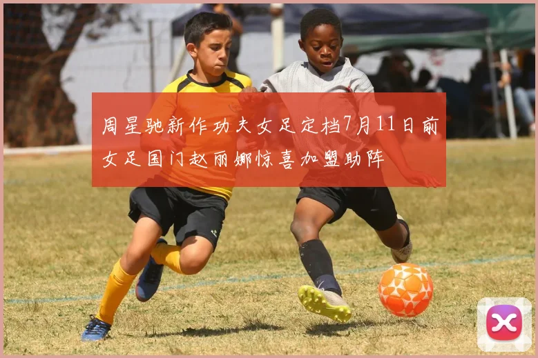 周星驰新作功夫女足定档7月11日前女足国门赵丽娜惊喜加盟助阵