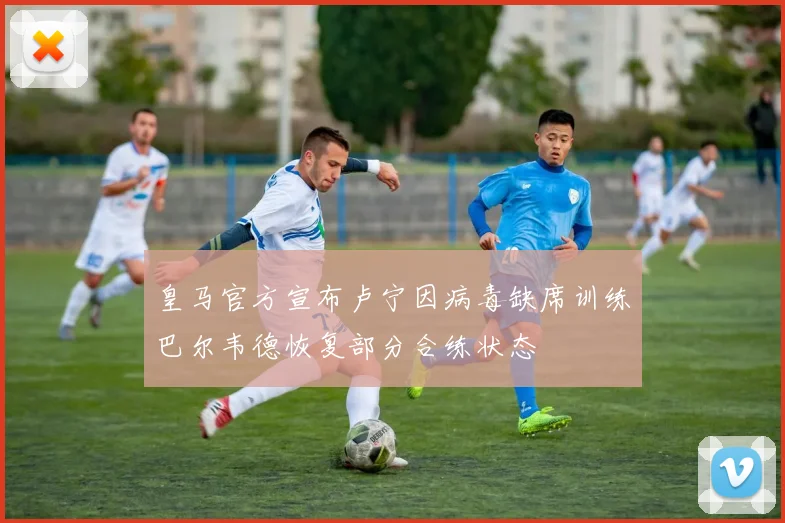 皇马官方宣布卢宁因病毒缺席训练巴尔韦德恢复部分合练状态