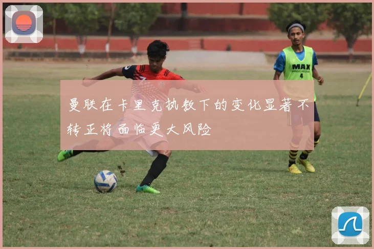 曼联在卡里克执教下的变化显著不转正将面临更大风险