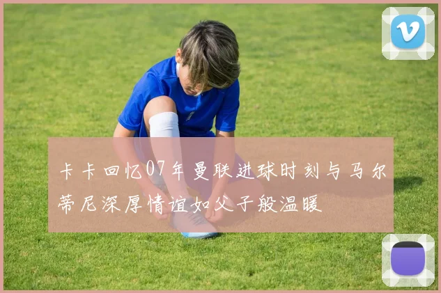 卡卡回忆07年曼联进球时刻与马尔蒂尼深厚情谊如父子般温暖