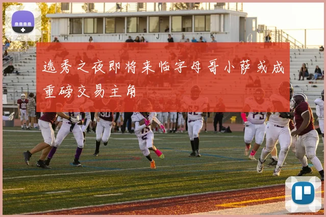选秀之夜即将来临字母哥小萨或成重磅交易主角