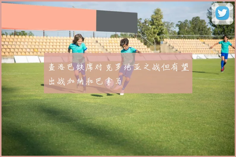 查洛巴缺席对克罗地亚之战但有望出战加纳和巴拿马