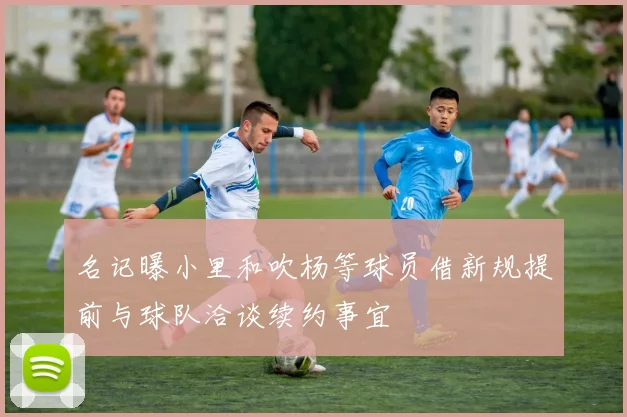 名记曝小里和吹杨等球员借新规提前与球队洽谈续约事宜