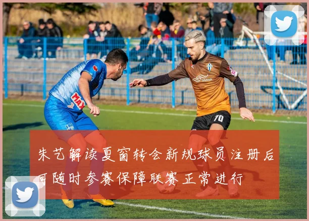 朱艺解读夏窗转会新规球员注册后可随时参赛保障联赛正常进行
