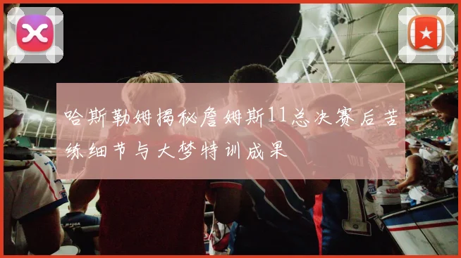 哈斯勒姆揭秘詹姆斯11总决赛后苦练细节与大梦特训成果