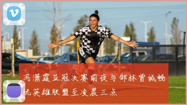冯潇霆亚冠决赛前夜与郜林曾诚畅玩英雄联盟至凌晨三点