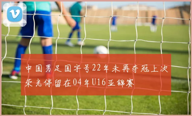 中国男足国字号22年未再夺冠上次荣光停留在04年U16亚锦赛