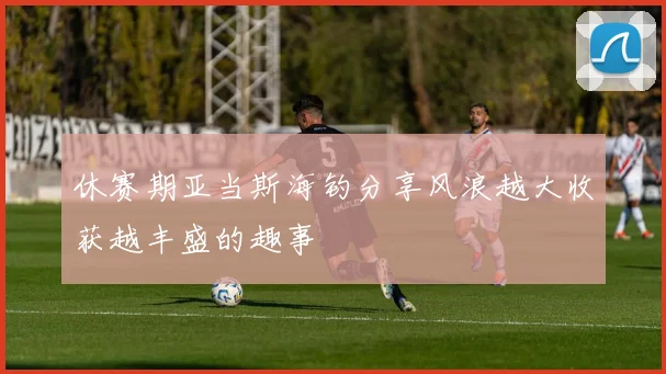 休赛期亚当斯海钓分享风浪越大收获越丰盛的趣事