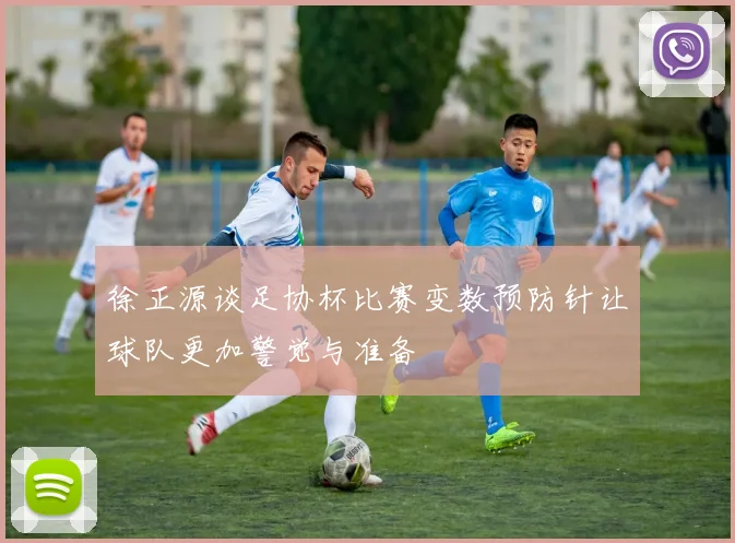徐正源谈足协杯比赛变数预防针让球队更加警觉与准备
