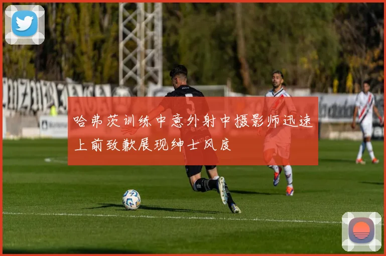 哈弗茨训练中意外射中摄影师迅速上前致歉展现绅士风度